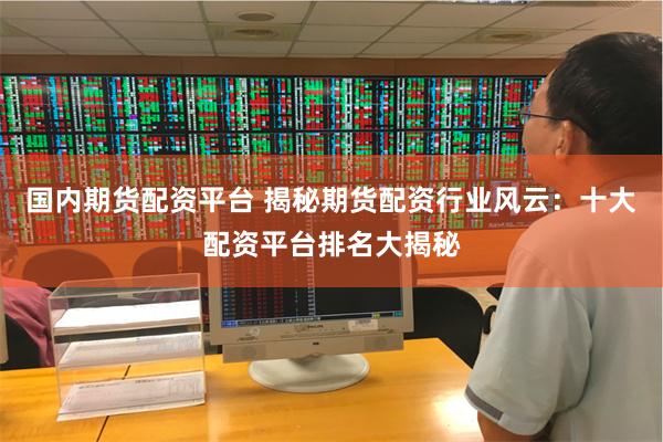 国内期货配资平台 揭秘期货配资行业风云：十大配资平台排名大揭秘