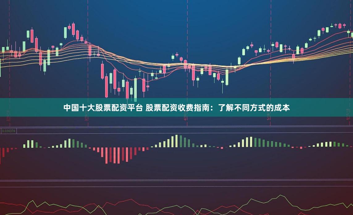 中国十大股票配资平台 股票配资收费指南：了解不同方式的成本